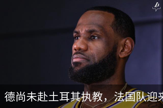 德尚未赴土耳其执教，法国队迎来全新篇章